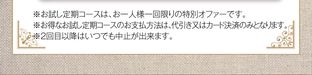 お試し定期コースは、お一人様一回限りの特別オファーです。お得な2箱セットのお支払方法は、代引き又はカード決済のみとなります。2回目以降はいつでもお休み・中止が出来ます。