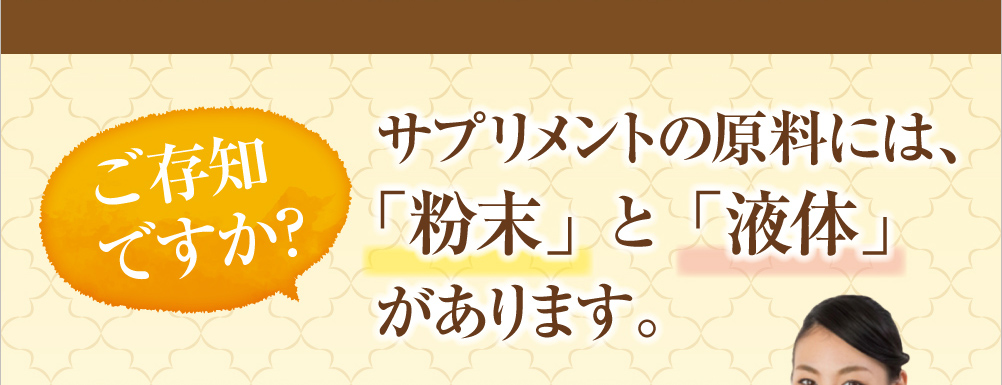 ご存知ですか？サプリメントの原料に「粉末」と「液体」があります。