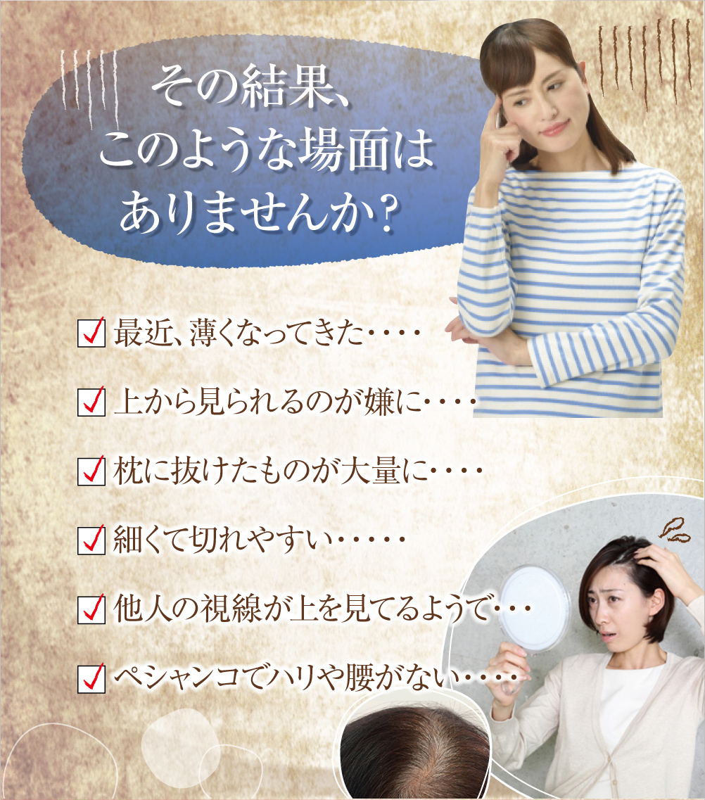 その結果、このような場面はありませんか？最近、薄くなってきた・・・上から見られるのが嫌に・・・枕に抜けたものが大量に・・・細くて切れやすい・・・他人の視線が上を見てるようで・・・ペシャンコでハリや腰がない・・・