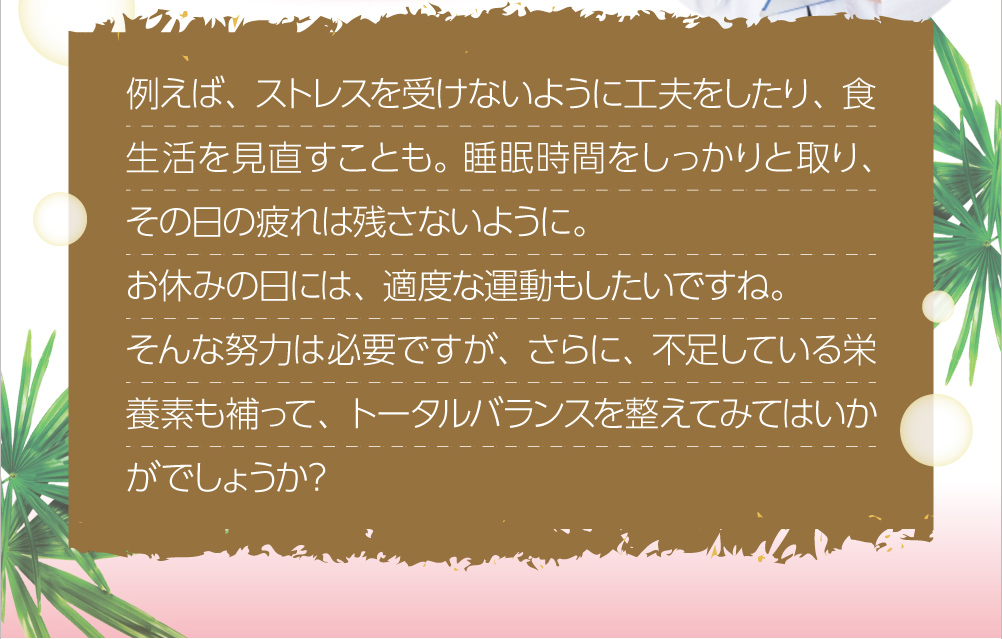 例えば、ストレスを受けないように工夫をしたり、食生活を見直すことも。睡眠時間をしっかりと取り、その日の疲れは残さないように。お休みの日には、適度な運動もしたいですね。そんな努力は必要ですが、さらに、不足している栄養素も補って、トータルバランスを整えてみてはいかがでしょうか？