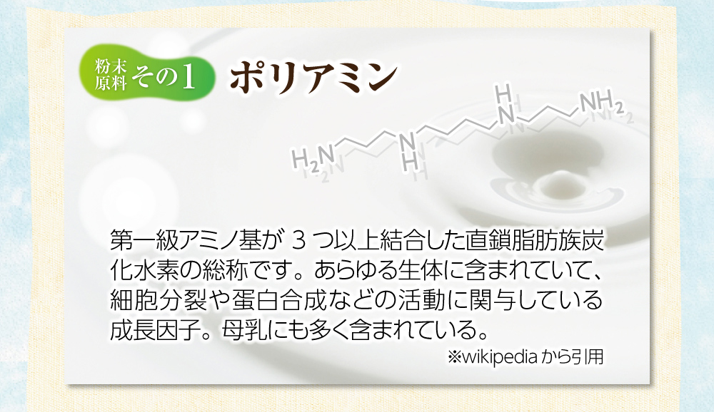 【粉末原料：その１】ポリミアン。第一級アミノ基が3つ以上結合した直鎖脂肪族炭化水素の総称です。あらゆる生体に含まれていて、細胞分裂や蛋白合成などの活動に関与している成長因子。母乳にも多く含まれている。※wikipediaから引用