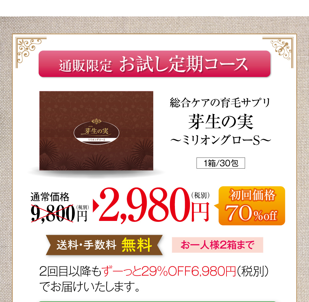 通販限定お試し定期コースのご案内です。総合ケアの育毛サプリ芽生えの実〜ミリオングローS〜、1箱30包150粒入り。通常価格税別9,800円のところ、お試し定期コース初回限定で70％オフの2,980円でお届けします。送料・手数料無料で、お一人様2箱まで。お試し定期コースを継続される場合は、2回目以降もずっと29％オフの税別6,980円でお届けいたします。