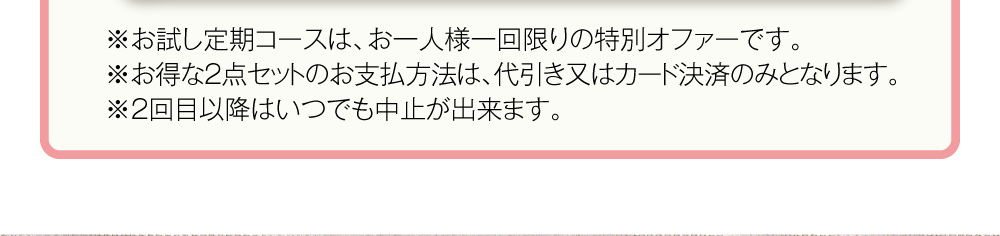 ※お試し定期コースは、お一人様一回限りの特別オファーです。※お得な2点セットのお支払方法は、代引き又はカード決済のみとなります。※2回目以降はいつでも中止が出来ます。